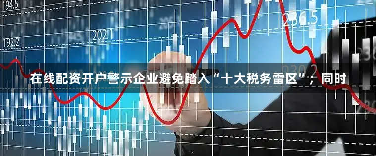 在线配资开户警示企业避免踏入“十大税务雷区”；同时