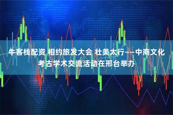 牛客栈配资 相约旅发大会 壮美太行——中商文化考古学术交流活动在邢台举办