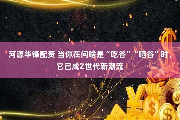河源华锋配资 当你在问啥是“吃谷”“晒谷”时，它已成Z世代新潮流