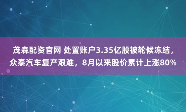 茂森配资官网 处置账户3.35亿股被轮候冻结，众泰汽车复产艰难，8月以来股价累计上涨80%