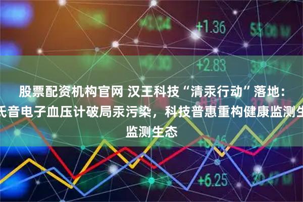 股票配资机构官网 汉王科技“清汞行动”落地:柯氏音电子血压计破局汞污染,科技普惠重构健康监测生态