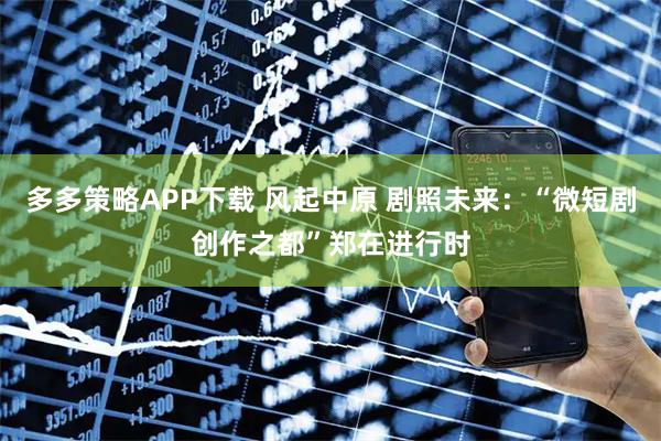 多多策略APP下载 风起中原 剧照未来：“微短剧创作之都”郑在进行时