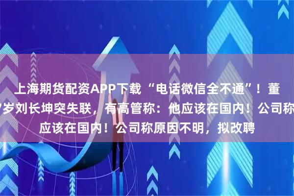 上海期货配资APP下载 “电话微信全不通”!董事会召开前夕,67岁刘长坤突失联,有高管称:他应该在国内!公司称原因不明,拟改聘