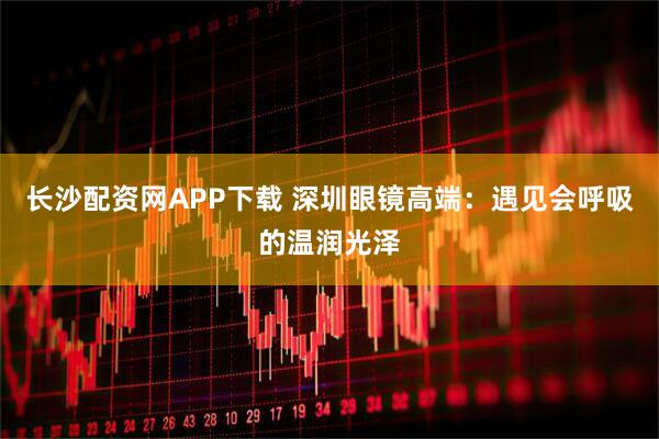长沙配资网APP下载 深圳眼镜高端:遇见会呼吸的温润光泽
