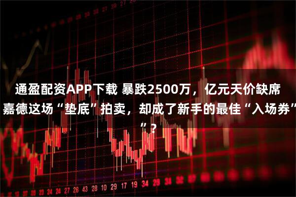 通盈配资APP下载 暴跌2500万，亿元天价缺席！嘉德这场“垫底”拍卖，却成了新手的最佳“入场券”？