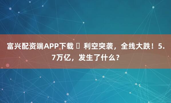 富兴配资端APP下载 利空突袭,全线大跌!5.7万亿,发生了什么?