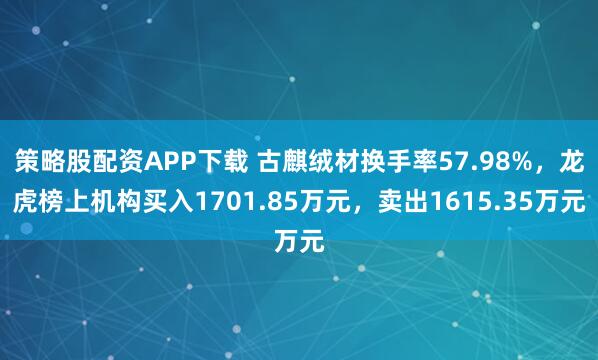 策略股配资APP下载 古麒绒材换手率57.98%，龙虎榜上机构买入1701.85万元，卖出1615.35万元