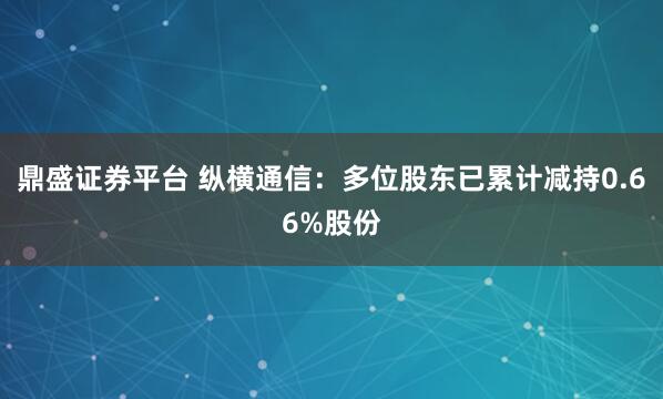 鼎盛证券平台 纵横通信:多位股东已累计减持0.66%股份