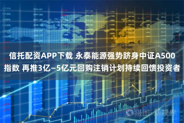 信托配资APP下载 永泰能源强势跻身中证A500指数 再推3亿—5亿元回购注销计划持续回馈投资者