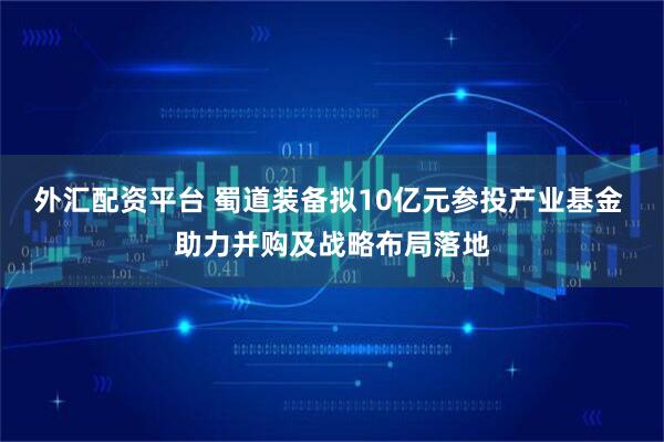 外汇配资平台 蜀道装备拟10亿元参投产业基金 助力并购及战略布局落地