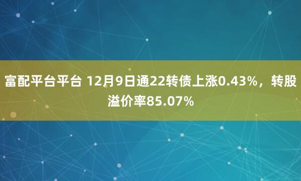 富配平台平台 12月9日通22转债上涨0.43%，转股溢价率85.07%