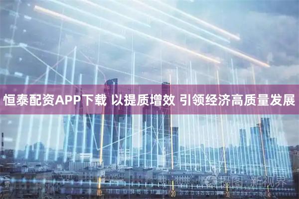 恒泰配资APP下载 以提质增效 引领经济高质量发展