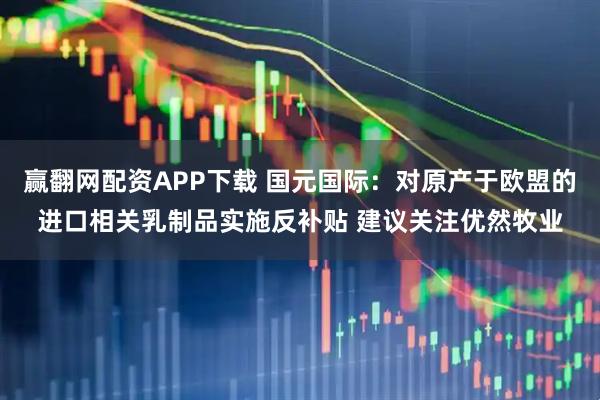 赢翻网配资APP下载 国元国际：对原产于欧盟的进口相关乳制品实施反补贴 建议关注优然牧业