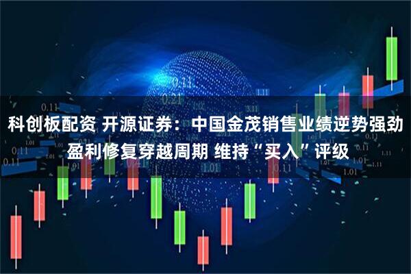 科创板配资 开源证券：中国金茂销售业绩逆势强劲 盈利修复穿越周期 维持“买入”评级