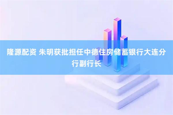 隆源配资 朱明获批担任中德住房储蓄银行大连分行副行长
