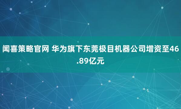 闻喜策略官网 华为旗下东莞极目机器公司增资至46.89亿元