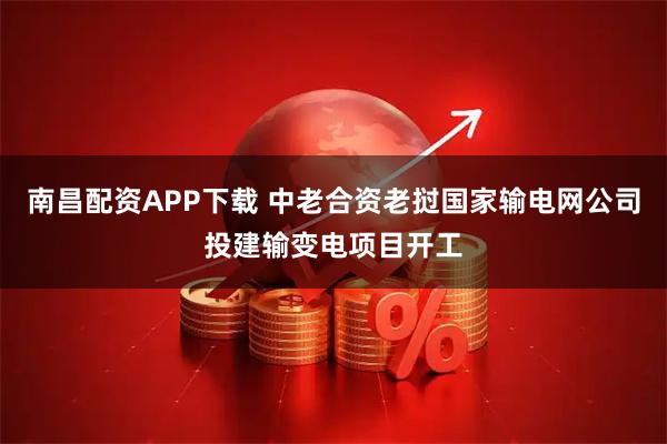 南昌配资APP下载 中老合资老挝国家输电网公司投建输变电项目开工