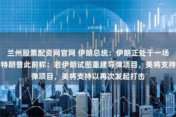 兰州股票配资网官网 伊朗总统：伊朗正处于一场全面战争之中！特朗普此前称：若伊朗试图重建导弹项目，美将支持以再次发起打击