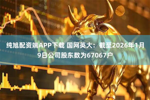 纯旭配资端APP下载 国网英大：截至2026年1月9日公司股东数为67067户