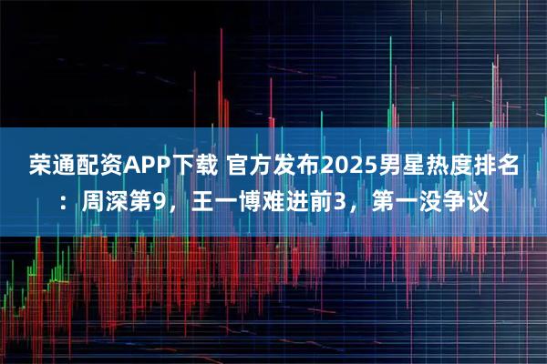 荣通配资APP下载 官方发布2025男星热度排名：周深第9，王一博难进前3，第一没争议