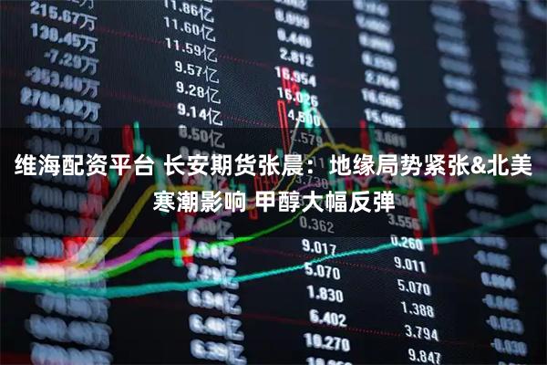 维海配资平台 长安期货张晨：地缘局势紧张&北美寒潮影响 甲醇大幅反弹