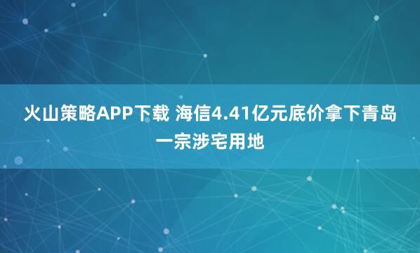 火山策略APP下载 海信4.41亿元底价拿下青岛一宗涉宅用地