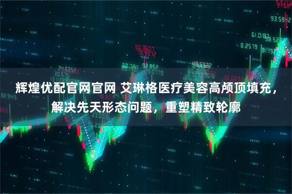 辉煌优配官网官网 艾琳格医疗美容高颅顶填充，解决先天形态问题，重塑精致轮廓