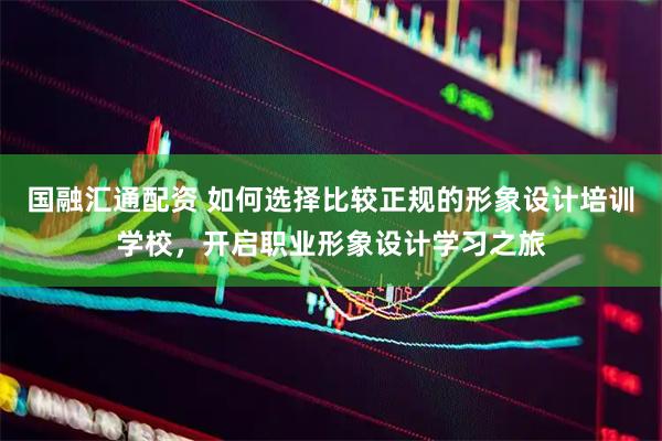 国融汇通配资 如何选择比较正规的形象设计培训学校，开启职业形象设计学习之旅