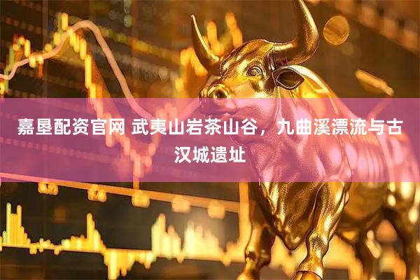 嘉垦配资官网 武夷山岩茶山谷，九曲溪漂流与古汉城遗址